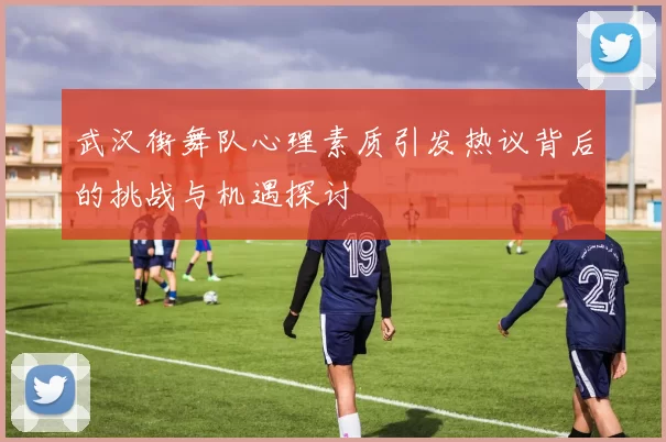 武汉街舞队心理素质引发热议背后的挑战与机遇探讨