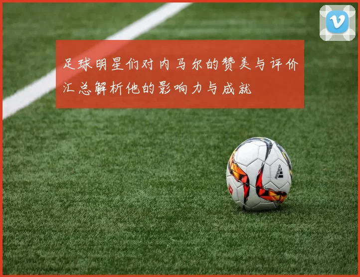 足球明星们对内马尔的赞美与评价汇总解析他的影响力与成就