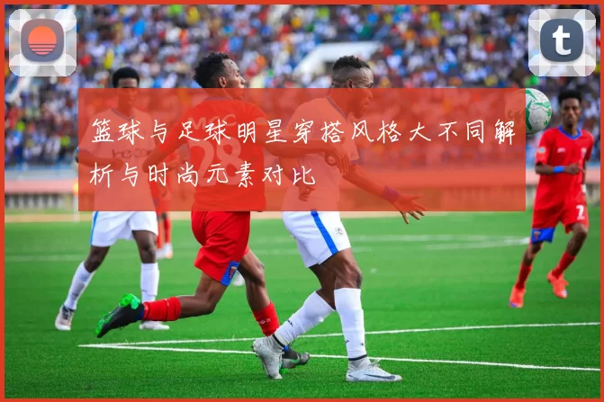 篮球与足球明星穿搭风格大不同解析与时尚元素对比