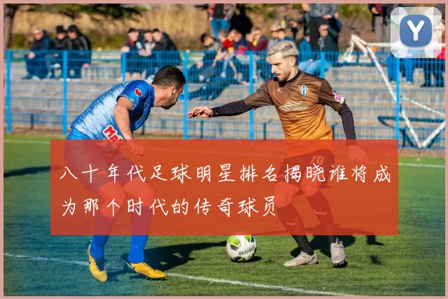 八十年代足球明星排名揭晓谁将成为那个时代的传奇球员