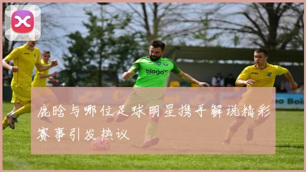 鹿晗与哪位足球明星携手解说精彩赛事引发热议