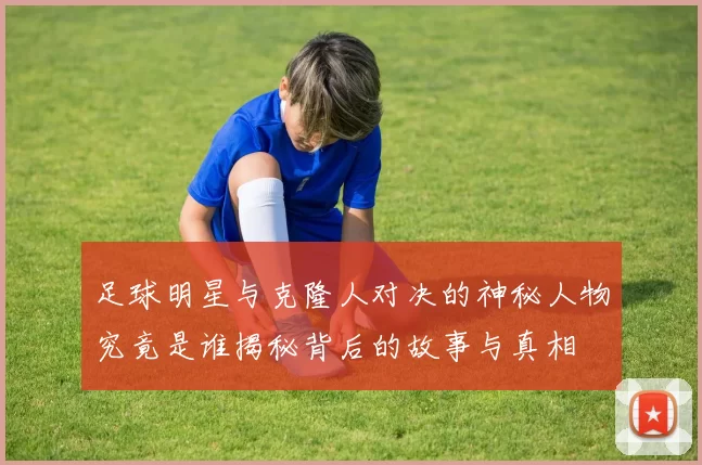 足球明星与克隆人对决的神秘人物究竟是谁揭秘背后的故事与真相