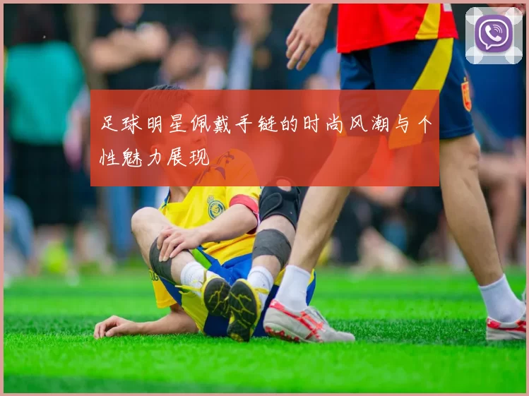 足球明星佩戴手链的时尚风潮与个性魅力展现