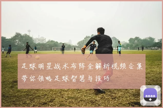 足球明星战术布阵全解析视频合集带你领略足球智慧与技巧