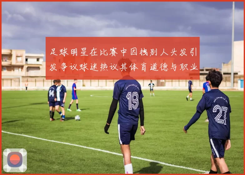 足球明星在比赛中因拽别人头发引发争议球迷热议其体育道德与职业素养