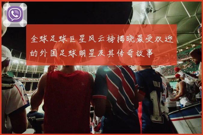 全球足球巨星风云榜揭晓最受欢迎的外国足球明星及其传奇故事