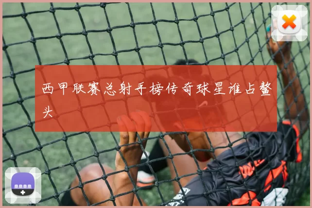 西甲联赛总射手榜传奇球星谁占鳌头