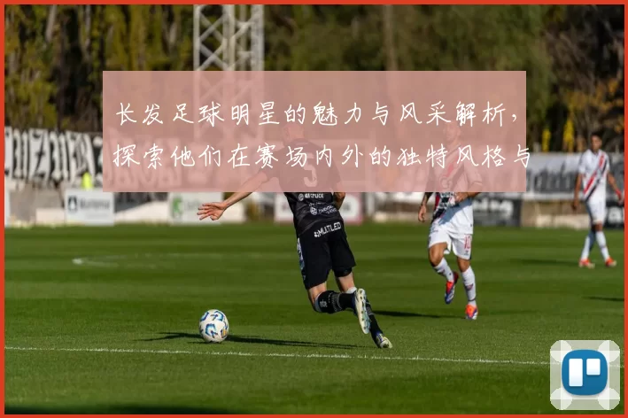 长发足球明星的魅力与风采解析，探索他们在赛场内外的独特风格与个性