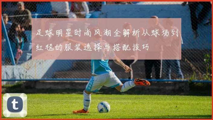 足球明星时尚风潮全解析从球场到红毯的服装选择与搭配技巧