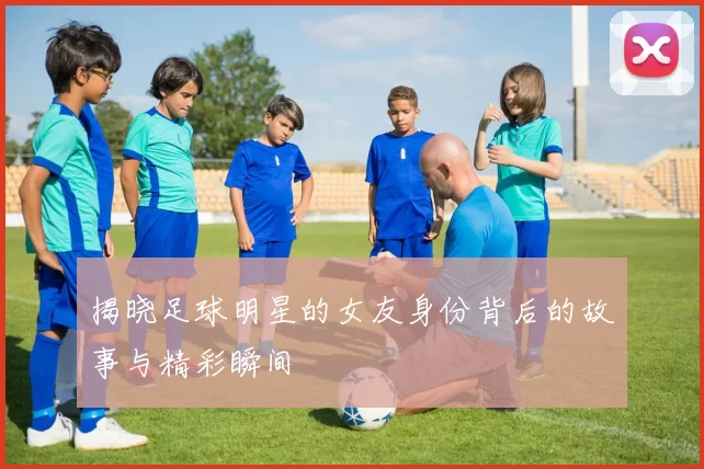 揭晓足球明星的女友身份背后的故事与精彩瞬间