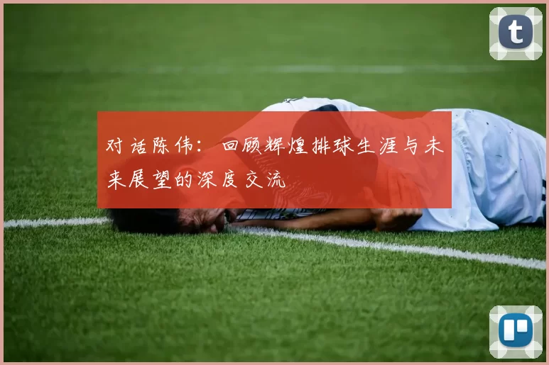 对话陈伟：回顾辉煌排球生涯与未来展望的深度交流
