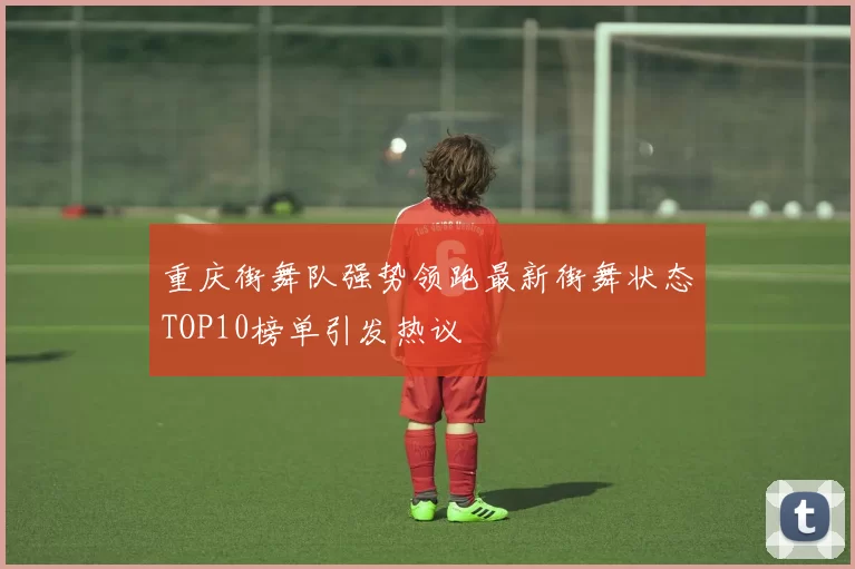 重庆街舞队强势领跑最新街舞状态TOP10榜单引发热议