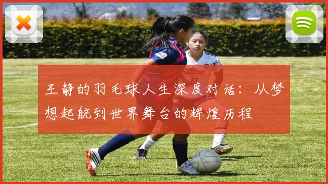 王静的羽毛球人生深度对话：从梦想起航到世界舞台的辉煌历程