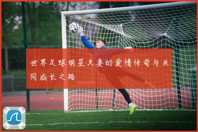 世界足球明星夫妻的爱情传奇与共同成长之路