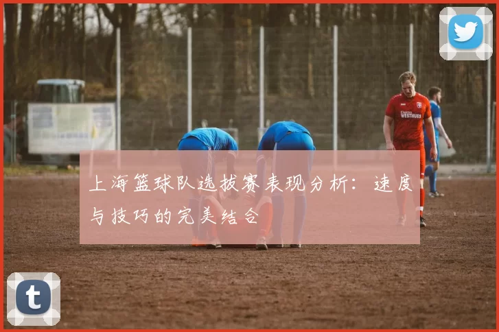 上海篮球队选拔赛表现分析：速度与技巧的完美结合