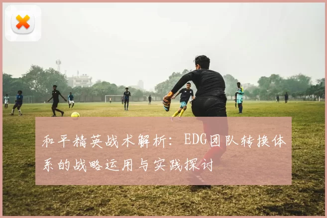 和平精英战术解析：EDG团队转换体系的战略运用与实践探讨