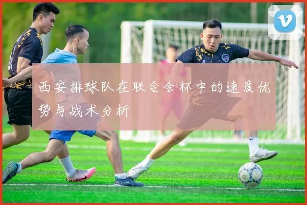 西安排球队在联合会杯中的速度优势与战术分析