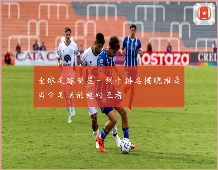 全球足球明星一到十排名揭晓谁是当今足坛的绝对王者