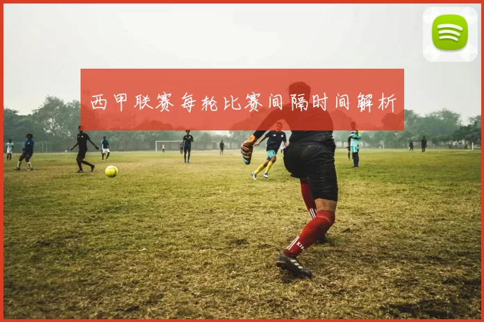 西甲联赛每轮比赛间隔时间解析