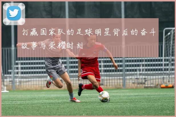 打赢国家队的足球明星背后的奋斗故事与荣耀时刻