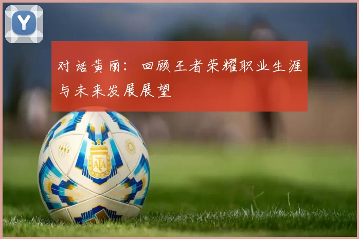 对话黄丽：回顾王者荣耀职业生涯与未来发展展望