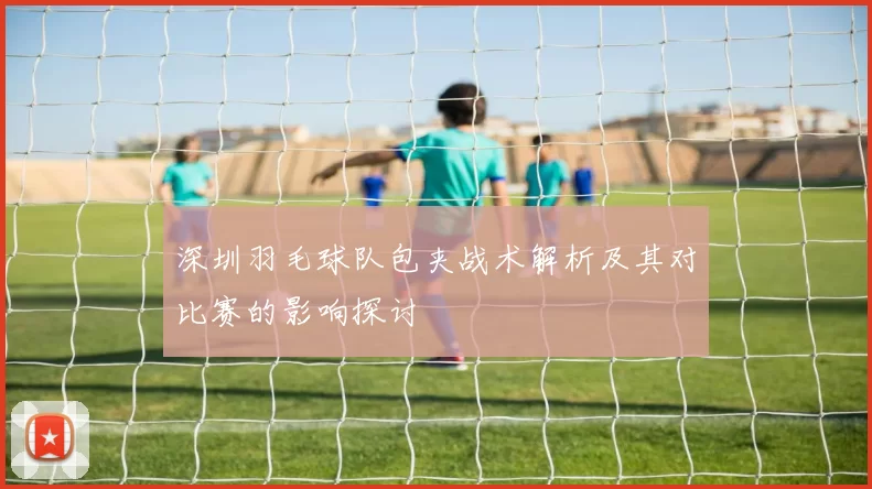 深圳羽毛球队包夹战术解析及其对比赛的影响探讨