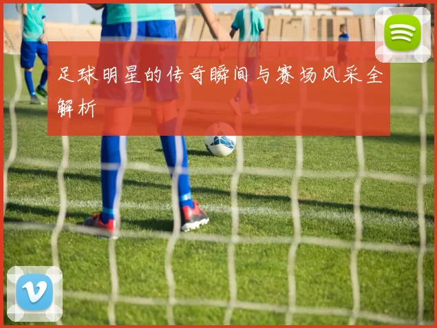 足球明星的传奇瞬间与赛场风采全解析