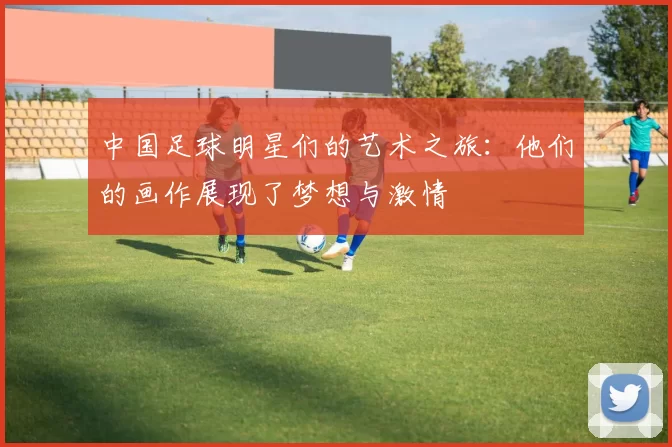 中国足球明星们的艺术之旅：他们的画作展现了梦想与激情