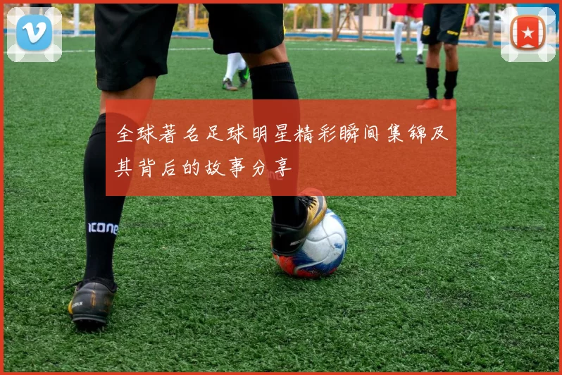 全球著名足球明星精彩瞬间集锦及其背后的故事分享