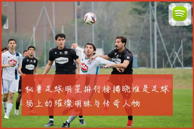 秘鲁足球明星排行榜揭晓谁是足球场上的璀璨明珠与传奇人物