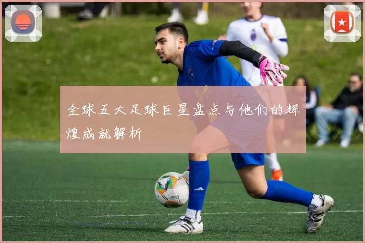全球五大足球巨星盘点与他们的辉煌成就解析