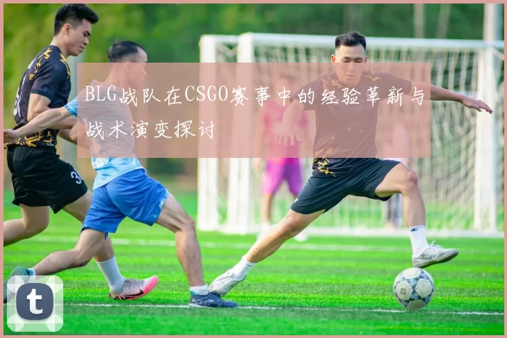 BLG战队在CSGO赛事中的经验革新与战术演变探讨