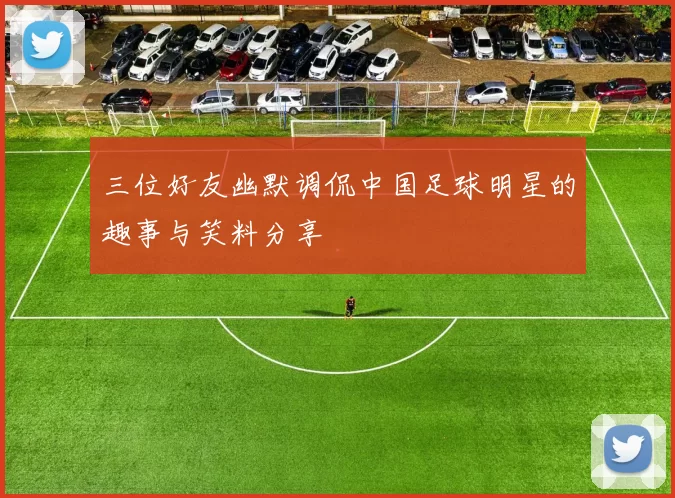 三位好友幽默调侃中国足球明星的趣事与笑料分享