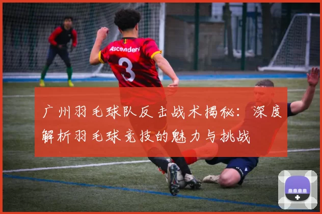 广州羽毛球队反击战术揭秘：深度解析羽毛球竞技的魅力与挑战