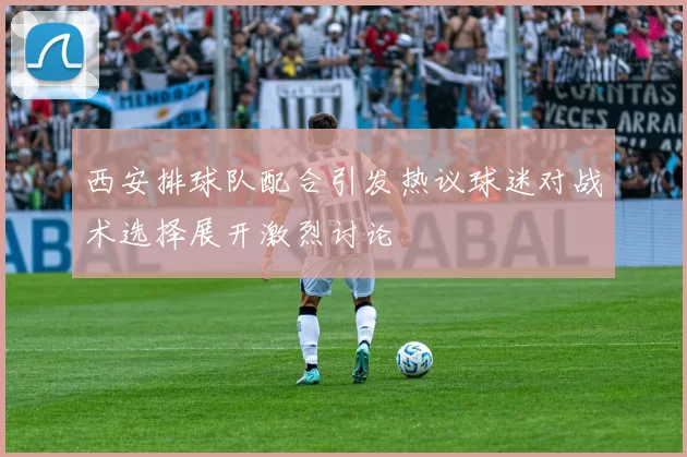 西安排球队配合引发热议球迷对战术选择展开激烈讨论