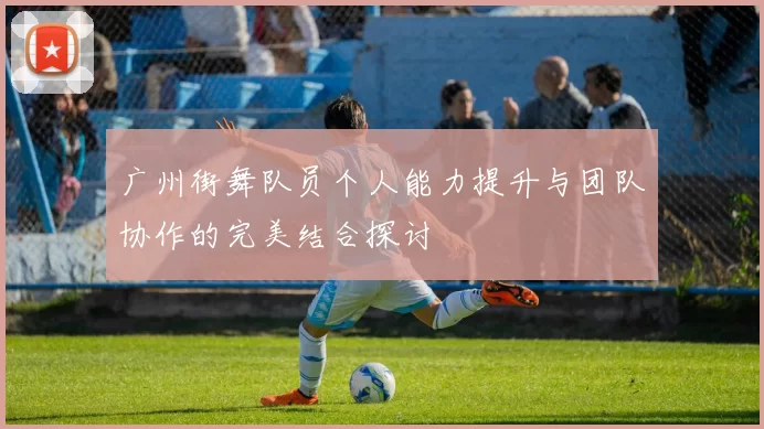广州街舞队员个人能力提升与团队协作的完美结合探讨