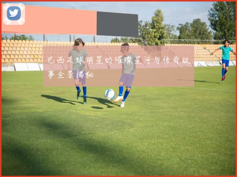 巴西足球明星的璀璨星河与传奇故事全景揭秘