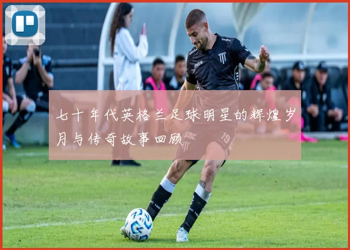 七十年代英格兰足球明星的辉煌岁月与传奇故事回顾
