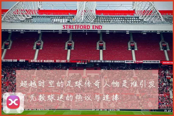 超越时空的足球传奇人物是谁引发了无数球迷的热议与追捧