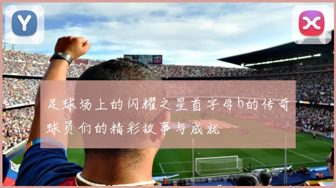 足球场上的闪耀之星首字母b的传奇球员们的精彩故事与成就