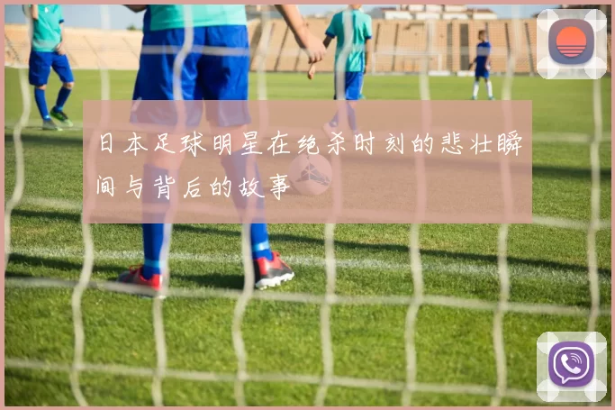 日本足球明星在绝杀时刻的悲壮瞬间与背后的故事