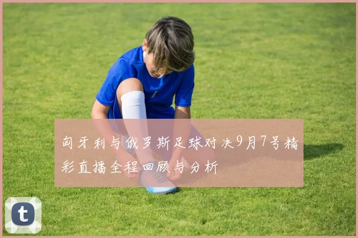 匈牙利与俄罗斯足球对决9月7号精彩直播全程回顾与分析