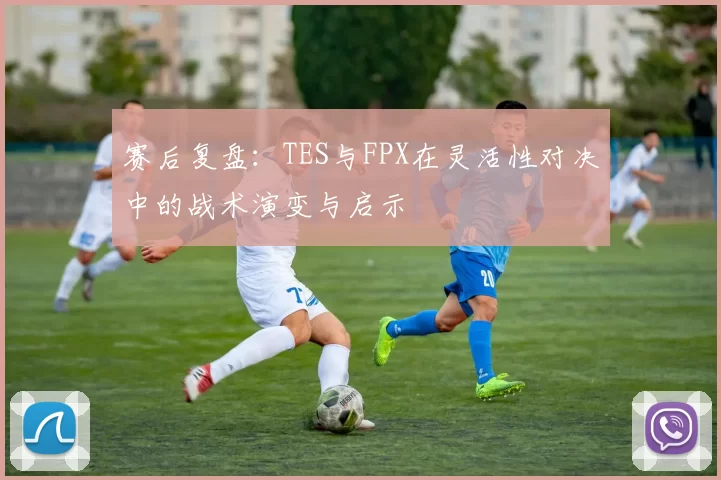 赛后复盘：TES与FPX在灵活性对决中的战术演变与启示