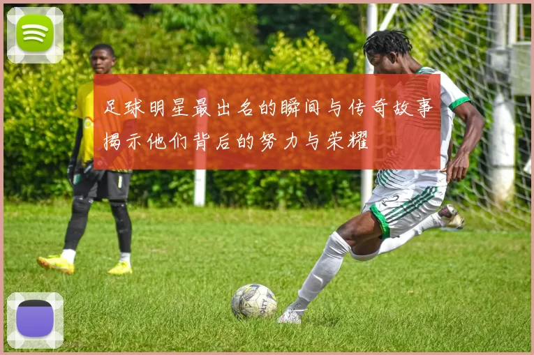足球明星最出名的瞬间与传奇故事揭示他们背后的努力与荣耀