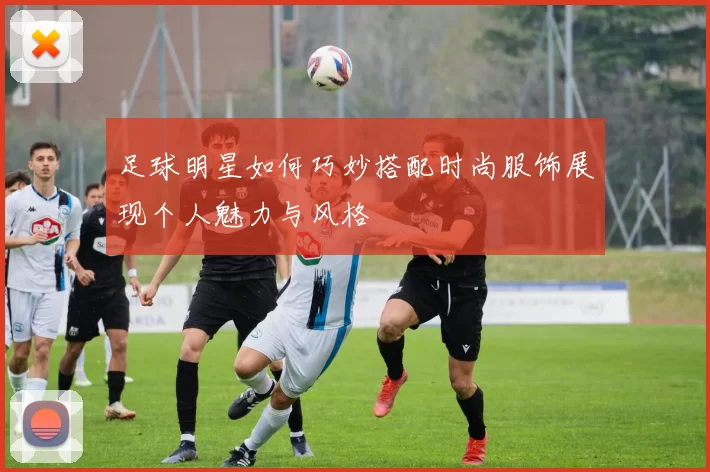 足球明星如何巧妙搭配时尚服饰展现个人魅力与风格