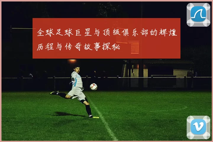 全球足球巨星与顶级俱乐部的辉煌历程与传奇故事探秘