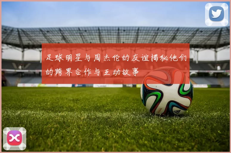 足球明星与周杰伦的友谊揭秘他们的跨界合作与互动故事