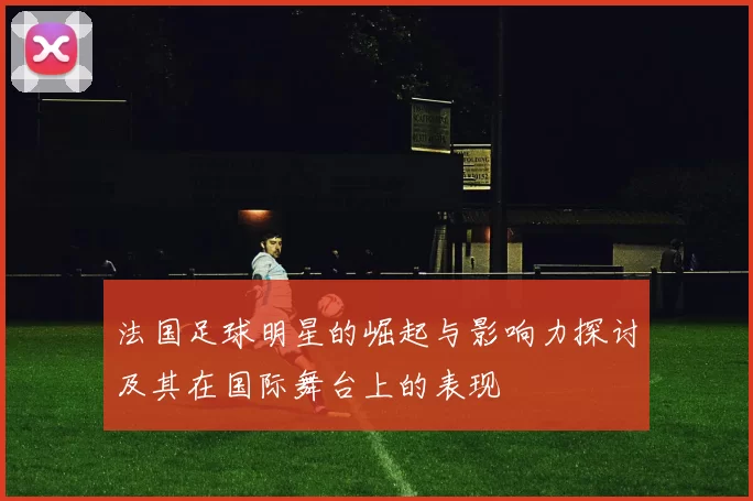 法国足球明星的崛起与影响力探讨及其在国际舞台上的表现