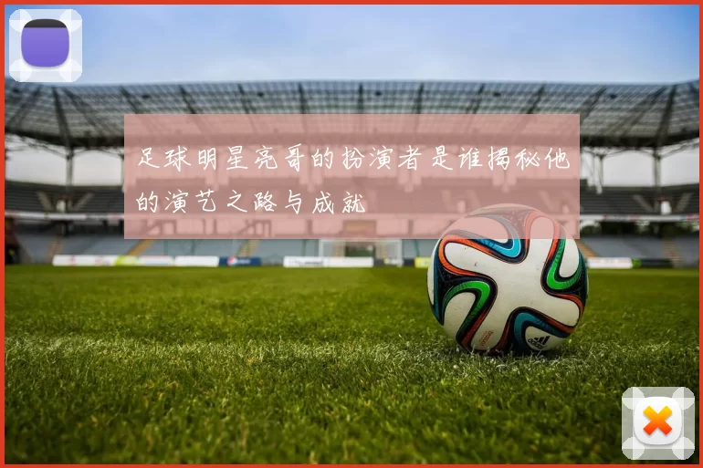 足球明星亮哥的扮演者是谁揭秘他的演艺之路与成就