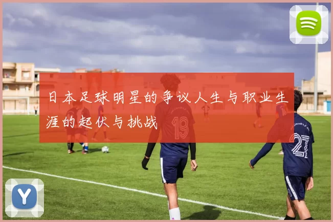 日本足球明星的争议人生与职业生涯的起伏与挑战